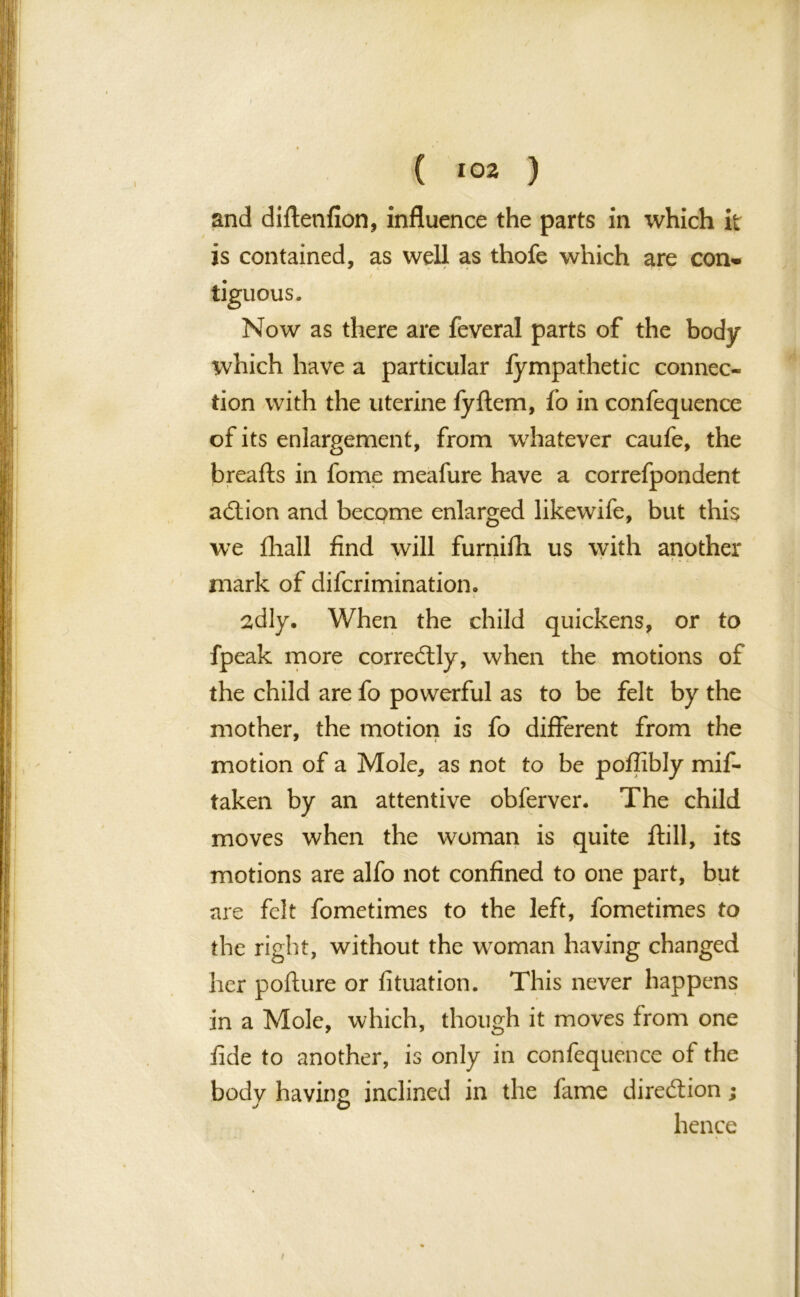 and diftenfion, influence the parts in which it is contained, as well as thofe which are con- tiguous. Now as there are feveral parts of the body which have a particular fympathetic connec- tion with the uterine fyftem, fo in confequence of its enlargement, from whatever caufe, the breafts in fome meafure have a correfpondent action and become enlarged likewife, but this we fhall find will furnifli us with another mark of difcrimination. sdly. When the child quickens, or to fpeak more correftly, when the motions of the child are fo powerful as to be felt by the mother, the motion is fo different from the motion of a Mole, as not to be poffibly mif- taken by an attentive obferver. The child moves when the woman is quite ftill, its motions are alfo not confined to one part, but are felt fometimes to the left, fometimes to the right, without the woman having changed her poflure or fituation. This never happens in a Mole, which, though it moves from one fide to another, is only in confequence of the body having inclined in the fame direction; s o hence