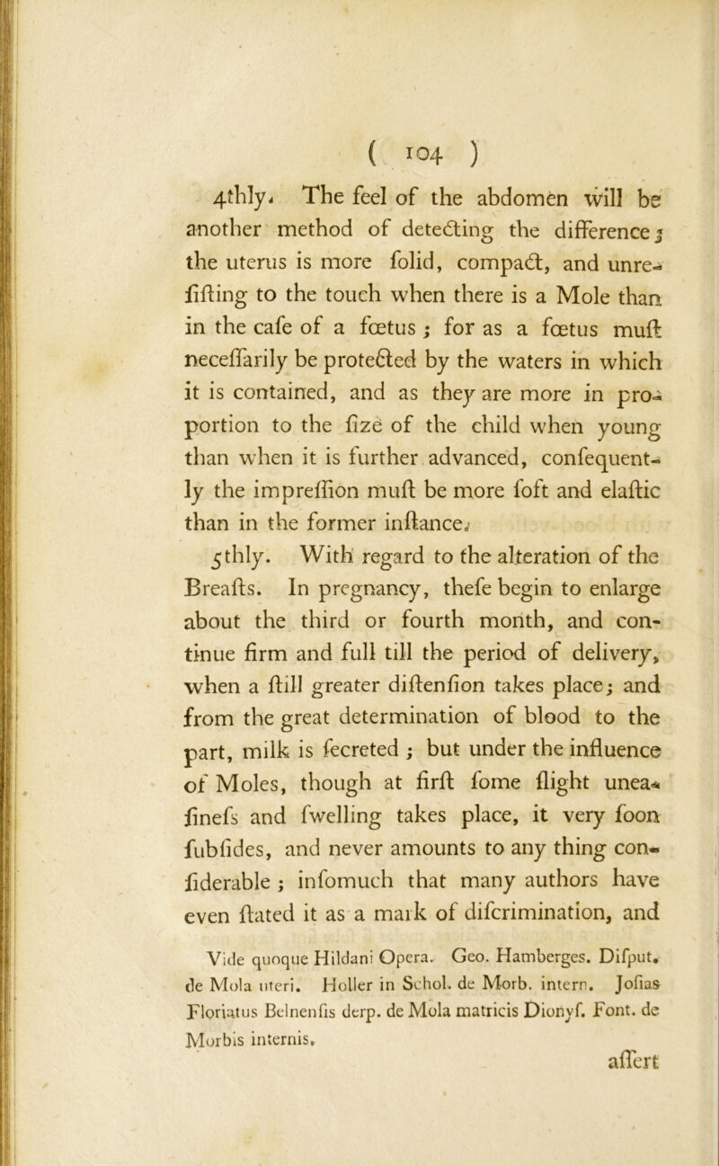 4-thly. The feel of the abdomen will be another method of detecting the difference j the uterus is more folid, compact, and unre- lifting to the touch when there is a Mole than in the cafe of a foetus; for as a foetus muft neceffarily be protefted by the waters in which it is contained, and as they are more in pro-* portion to the fize of the child when young than when it is further advanced, confequent- ly the impreffion muft be more foft and elaftic than in the former inftance* 5 thly. With regard to the alteration of the Breafts. In pregnancy, thefe begin to enlarge about the third or fourth month, and con- tinue firm and full till the period of delivery, when a ftill greater diftenfion takes place; and from the great determination of blood to the part, milk is fecreted ; but under the influence of Moles, though at firft fome flight unea* jfinefs and fwelling takes place, it very foon fubfides, and never amounts to any thing con- liderable ; infomuch that many authors have even ftated it as a mark of difcrimination, and Vide quoque Hildani Opera. Geo. Hamberges. Difput. de Mol a uteri. Holler in Sc hoi-, de Morb. intern. Jofias Floriatus Belnenfis derp. de Mola matricis Dionyf. Font, de Morbis intends. aflert