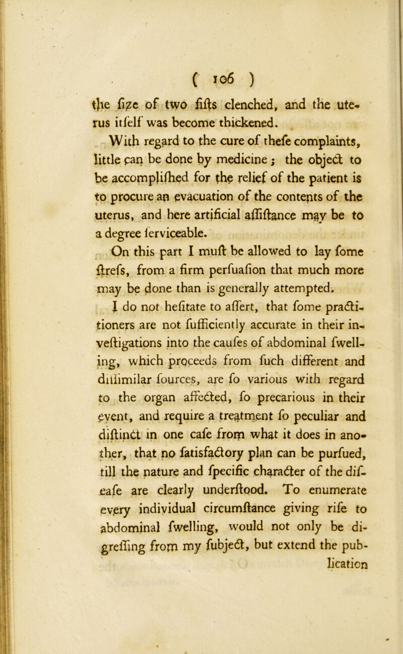 the fize of two fifts clenched, and the ute- rus itfelf was become thickened. With regard to the cure of thefe complaints, little pan be done by medicine; the object to be accomplifhed for the relief of the patient is to procure an evacuation of the contents of the uterus, and here artificial affiitance may be to m a degree ierviceable. On this part I muft: be allowed to lay fome ftrefs, from a firm perfuafion that much more may be done than is generally attempted, I do not hefitate to affert, that fome pradii^ tioners are not fufficiently accurate in their in- veftigations into the caufes of abdominal fuell- ing, which proceeds from fuch different and diiiimilar fources, are fo various with regard to the organ affedted, fo precarious in their event, and require a treatment fo peculiar and « diftinCt in one cafe from what it does in ano- ther, that no fadsfadtory plan can be purfued, till the nature and fpecific character of the dif- eafe are clearly underflood. To enumerate every individual circumftance giving rife to abdominal fwelling, would not only be di- greffing from my fubjedt, but extend the pub- lication