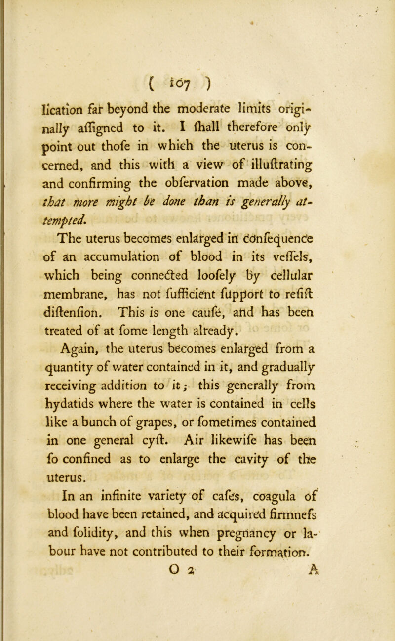 ( ) location far beyond the moderate limits origi- t- b y nally affigned to it. I fhall therefore only point out thofe in whieh the uterus is con- cerned, and this with a view of illuftrating and confirming the obfervation made above, that more might be done than is generally at- tempted. The uterus becomes enlarged in ddnfequence of an accumulation of blood in its vefiels, which being connected loofely by cellular membrane, has not fufficient fupport to refill diftenfion. This is one caufe, and has been treated of at fome length already. Again, the uterus becomes enlarged from a quantity of water contained in it, and gradually receiving addition to it; this generally from hydatids where the water is contained in cells like a bunch of grapes, or fometimes contained in one general cyfl. Air likewife has been fo confined as to enlarge the cavity of the uterus. In an infinite variety of cafes, coagula of blood have been retained, and acquired firmnefs and folidity, and this when pregnancy or la- bour have not contributed to their formation.