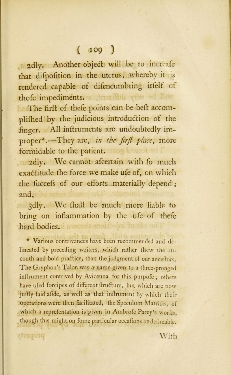 ( ) 2dly. Another objedl will be to increafe that difpofition in the uterus, whereby it is rendered capable of difencumbring itfelf of thofe impediments. The firft of thefe points can be bed: accom- plilhed by the judicious introduction of the finger. All inftruments are undoubtedly im- proper*.—They are, in the jirjl place, more formidable to the patient. 2dly. We cannot afeertain with fo much exactitude the force we make ufe of, on which the fuccefs of our efforts materially depend; / and, 3dly. We lhall be much more liable to bring on inflammation by the life of the/e hard bodies. * Various contrivances have been recommended and de- lineated by preceding writers, which rather flievv the un- couth and bold practice, than the judgment of our ancestors. The Gryphon’s Talon was a name given to a three-pronged inftrument contrived by Avicenna for this purpofe; others have ufed forcipes of different ftru&ure, but which are now juftly laid afide, as well as that inftrument by which their operations were then facilitated, the Speculum Matricis, of which a reprefentation is given in Ambrofc Parey’s works, though this might on foine particular occafions be defireable. With