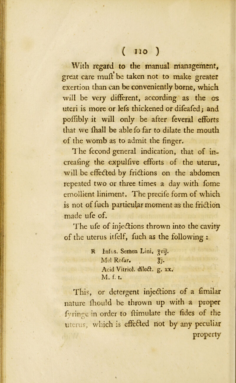 With regafd to the manual management, great care muft be taken not to make greater exertion than can be conveniently borne, which will be very different, according as the crs uteri is more or lefs thickened or difeafed; and poffibly it will only be after feveral efforts that we fhall be ablefo far to dilate the mouth of the womb as to admit the finger. The fecond general indication, that of in- creafing the expulfive efforts of the uterus, will be effected by frictions on the abdomen repeated two or three times a day with fome emollient liniment. The precife form of which is not of fuch particular moment as the friction made ufe of. The ufe of injections thrown into the cavity of the uterus itfelf, fuch as the following : R Infu$. Serfien Lini, gvij1. Mel Rofar. . |j. Acid Vitriol. dileft. g. xx. M. f. t. % This, or detergent injections of a fimilar nature fliouid be thrown up with a proper fvrin^c in order to ft i mu late the tides of the J O uterus, which is effected riot by any peculiar property