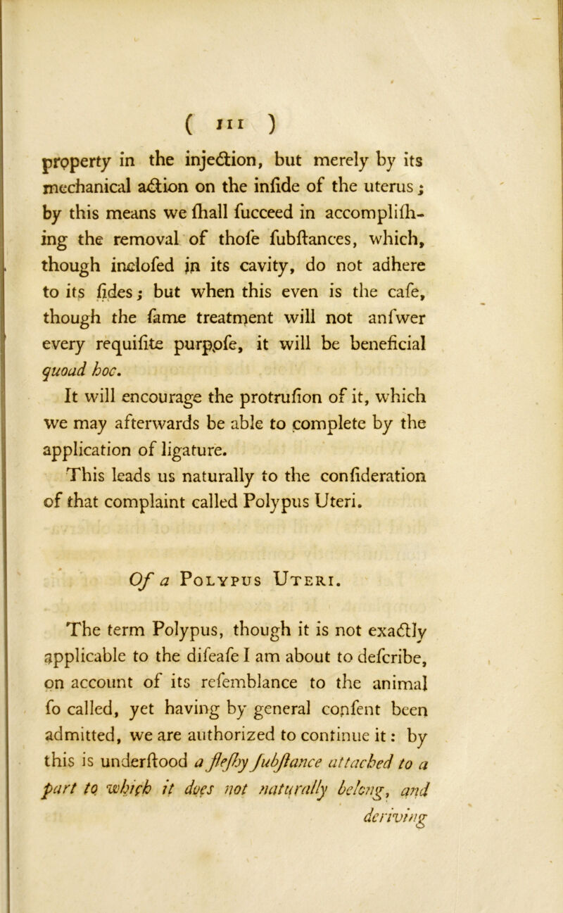 property in the injection, but merely by its mechanical a&ion on the infide of the uterus ; by this means we fhall fucceed in accomplifh- ing the removal of thofe fubftances, which, though inciofed in its cavity, do not adhere to its tides; but when this even is the cafe, though the fame treatment will not anfvver every requisite purppfe, it will be beneficial quoad, hoc. It will encourage the protrufion of it, which %ve may afterwards be able to complete by the application of ligature. This leads us naturally to the confideration of that complaint called Polypus Uteri. Of a Polypus Uteri. The term Polypus, though it is not exadlly applicable to the difeafe I am about to defcribe, on account of its refemblance to the animal fo called, yet having by general confent been admitted, we are authorized to continue it: by this is underftood ajlefljy JubJlance attached to a part to wh/fh it does not naturally belong, and 9 deriving