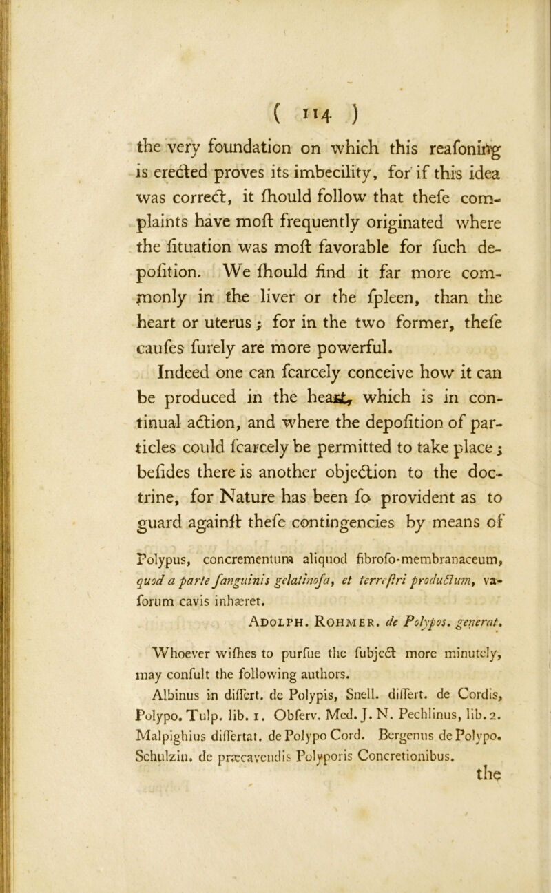 ( *»4 ) the very foundation on which this reafoniilg is ereded proves its imbecility , for if this idea was corred, it fhould follow that thefe com- plaints have moft frequently originated where the lituation was moft favorable for fuch de- pofition. We fhould find it far more com- mon! y in the liver or the fpleen, than the heart or uterus ; for in the two former, thefe caufes furely are more powerful. Indeed one can fcarcely conceive how it can be produced in the hea*£, which is in con- tinual adion, and where the depofition of par- ticles could fcarcely be permitted to take place; befides there is another objedion to the doc- trine, for Nature has been fo provident as to guard againft thefe contingencies by means of Polypus, concrementum aliquod fibrofo-membranaceum, quod a parte fangu inis gelatinofa, et terrcjiri produffum, var- iorum cavis inhseret. Adolph. Rohmer, de Polypos. general. Whoever wlfhes to purfue the fubje£l more minutely, may confult the following authors. Albinus in diflert. de Poly pis, Snell, dillert. de Cordis, Polypo. Tulp. lib. i. Obferv. Med. J.N. Pechlinus, lib. 2. Malpighius diflertat. de Polypo Cord. Bergenus de Polypo. Schulziu. de pnecavendis Polvporis Concretionibus. the
