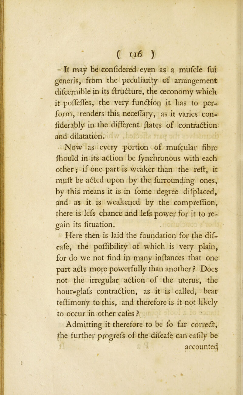 \ ( ) It may be confidered even as a mufcle fui generis, from the peculiarity of arrangement difcernible in its ftruCture, the ceconomy which it poffefles, the very function it has to per- form, renders this neceffary, as it varies con- fiderably in the different Hates of contraction and dilatation. Now as every portion of mufcular fibre fhould in its aCtion be lynchronous with each other; if one part is weaker than the reft, it muft be aCted upon by the furrounding ones, by this means it is in fome degree difplaced, and as it is weakened by the comprefiion, there is lefs chance and lefs power for it to re- gain its fituation. Here then is laid the foundation for the dif- cafe, the poflibility of which is very plain, for do we not find in many inftances that one part aCts more powerfully than another ? Does not the irregular aCtion of the uterus, the hour-glafs contra&ion, as it is called, bear teftimony to this, and therefore is it not likely to occur in other cafes ? Admitting it therefore to be fo far correct, the further progrefs of the difeafe can eafily be accounted