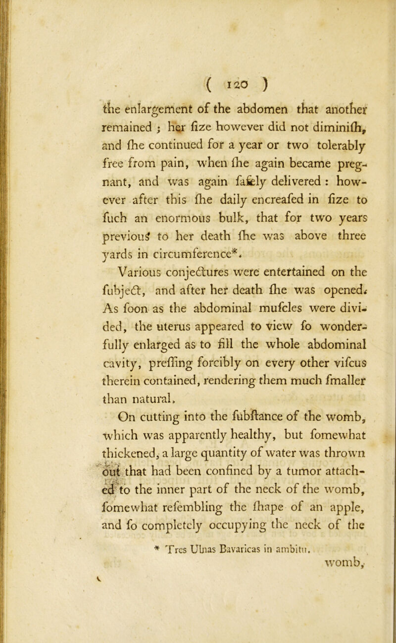 ( 120 ) A V ♦ the enlargement of the abdomen that another remained ; her fize however did not diminiflh* and the continued for a year or two tolerably free from pain, when Hie again became preg- nant, and was again fafely delivered : how- ever after this fhe daily encreafed in fize to fuch an enormous bulk, that for two years previous to her death fhe was above three yards in circumference*♦ Various conjectures were entertained on the fubjedt, and after her death fhe was opened.' As foon as the abdominal mufcles were divi- ded, the uterus appeared to view fo wonder- fully enlarged as to fill the whole abdominal cavity, prefling forcibly on every other vifcus therein contained, rendering them much fmaller \ than natural > On cutting into the fubftance of the womb, which was apparently healthy, but fomewhat thickened, a large quantity of water was thrown ■ jC * w, V but that had been confined by a tumor attach- ed to the inner part of the neck of the womb, fomewhat relembling the fhape ot an apple, and fo completely occupying the neck of the * Tres Ulnas Bavaricas in ambitu. v womb,-