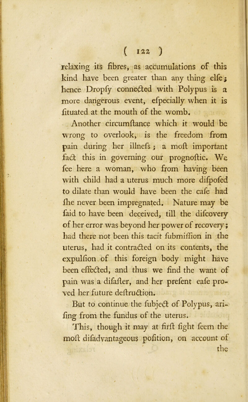 ( 122 ) relaxing its fibres, as accumulations of this kind have been greater than any thing elfe j hence Dropfy connected with Polypus is a more dangerous event, efpecially when it is fituated at the mouth of the womb. Another circumftance which it would be wrong to overlook, is the freedom from pain during her illnefs; a mod important fadt this in governing our prognoftic* We fee here a woman, who from having been with child had a uterus much more difpofed to dilate than would have been the cafe had ilie never been impregnated. Nature may be faid to have been deceived, till the difcovery of her error was beyond her power of recovery; had there not been this tacit fubmiffion in the uterus, had it contracted on its contents, the expulfion of this foreign body might have been effedted, and thus we find the want of pain was a difafier, and her prefent eafe pro- ved her future deftrudtion. But to continue the fubjedt of Polypus, ari- fing from the fundus of the uterus. This, though it may at firft fight feem the moft difadvantageous pofition, on account of the