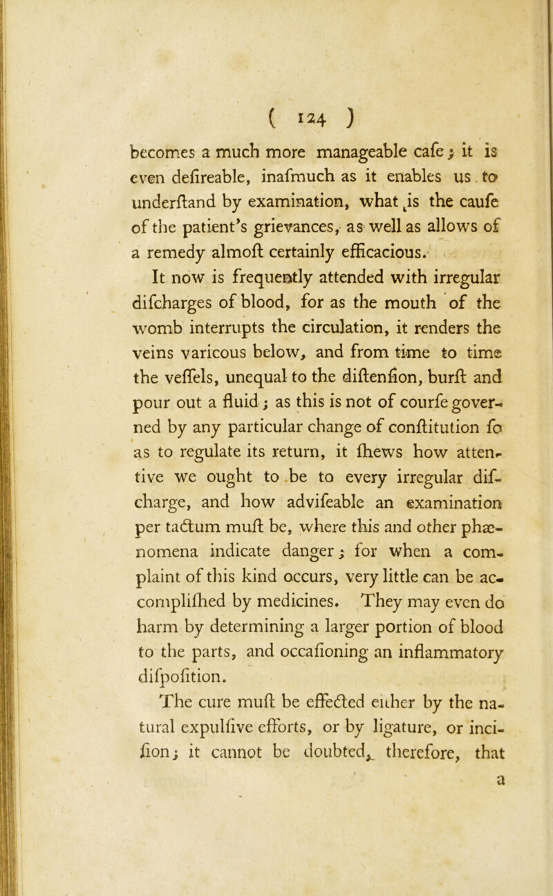 ( *24 ) becomes a much more manageable cafeit is even defireable, inafmuch as it enables us to underftand by examination, what ps the caufe of the patient's grievances, as well as allows of a remedy almoft certainly efficacious. It now is frequently attended with irregular difeharges of blood, for as the mouth of the womb interrupts the circulation, it renders the veins varicous below, and from time to time the veffels, unequal to the diftenfion, burft and pour out a fluid; as this is not of courfe gover- ned by any particular change of conftitution fo as to regulate its return, it fhews how attem tive we ought to be to every irregular dif- charge, and how advifeable an examination per tadlum muft be, where this and other phe- nomena indicate danger; for when a com- plaint of tins kind occurs, very little can be ac- compliflied by medicines. They may even do harm by determining a larger portion of blood to the parts, and occafioning an inflammatory difpofition. The cure muft be effected either by the na- tural expulfive efforts, or by ligature, or inci- fion; it cannot be doubted^ therefore, that a