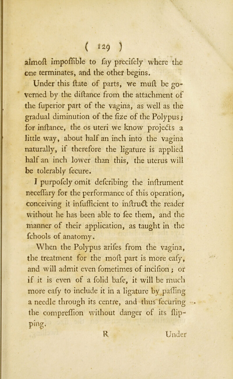 ( ^9 ) almoft impoffible to fay precifely where the one terminates, and the other begins. Under this ftate of parts, we mull be go- verned by the diftance from the attachment of the fuperior part of the vagina, as well as the gradual diminution of the fize of the Polypus; for inftance, the os uteri we know projects a little way, about half an inch into the vagina naturally, if therefore the ligature is applied half an inch lower than this, the uterus will be tolerably fecure. I purpofely omit defcribing the inftrument neceffary for the performance of this operation, conceiving it infufficient to inftru£t the reader without he has been able to fee them, and the manner of their application, as taught in the fchools of anatomy * When the Polypus arifes from the vagina, the treatment for the mod part is more eafy, and will admit even fometimes of incifion; or if it is even of a folid bafe, it will be much more eafy to include it in a ligature by palling a needle through its centre, and thus fecuring the compreffion without danger of its flip— ping. R Under