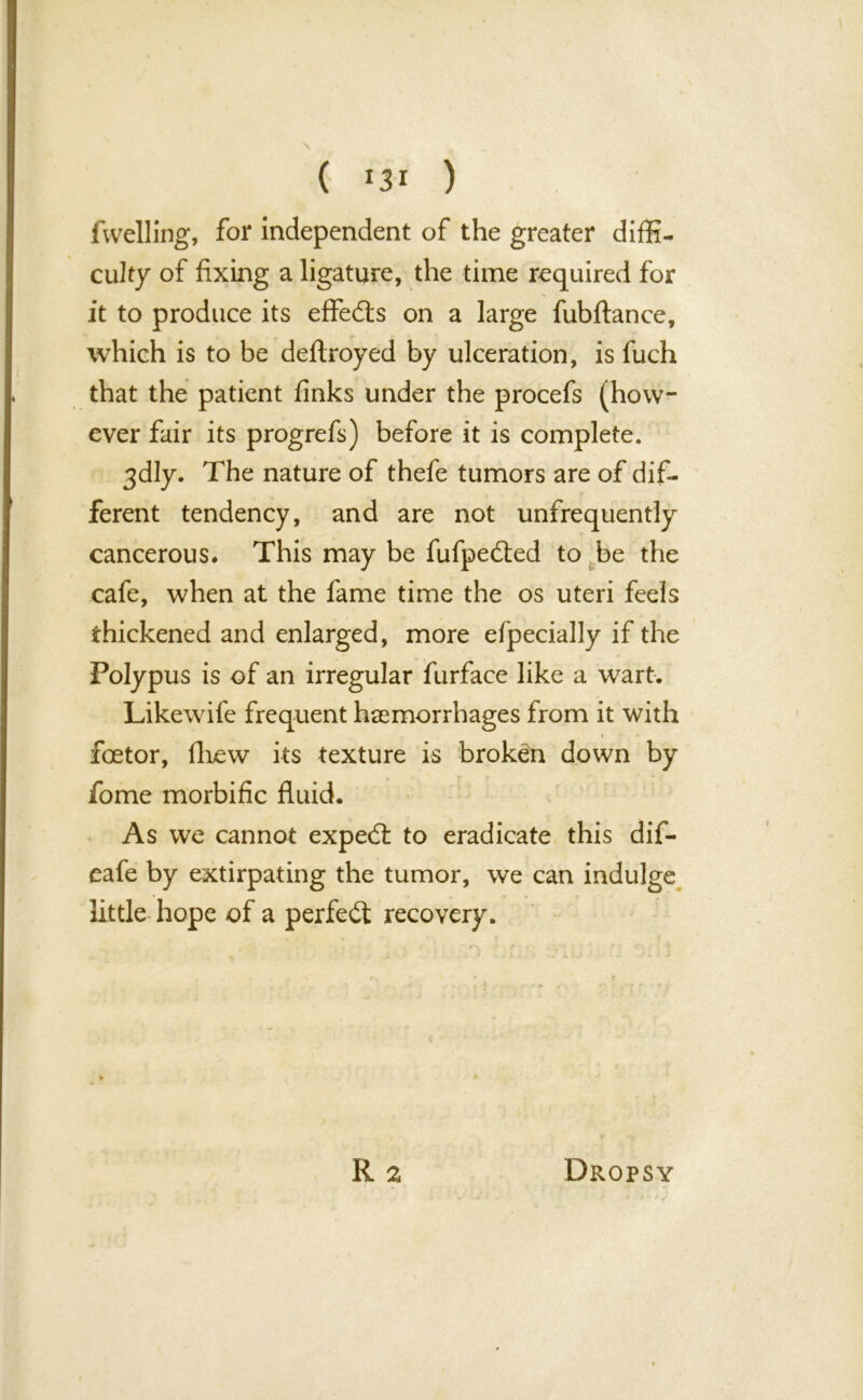 fwelling, for independent of the greater diffi- culty of fixing a ligature, the time required for it to produce its effe&s on a large fubftance, which is to be deftroyed by ulceration, is fuch that the patient finks under the procefs (how- ever fair its progrefs) before it is complete. 3dly. The nature of thefe tumors are of dif- ferent tendency, and are not unfrequently cancerous* This may be fufpe&ed to be the cafe, when at the fame time the os uteri feels thickened and enlarged, more efpecially if the Polypus is of an irregular furface like a wart. Likewife frequent haemorrhages from it with foetor, fhew its texture is broken down by fome morbific fluid. As we cannot expedl to eradicate this dif- eafe by extirpating the tumor, we can indulge little hope of a perfect recovery.