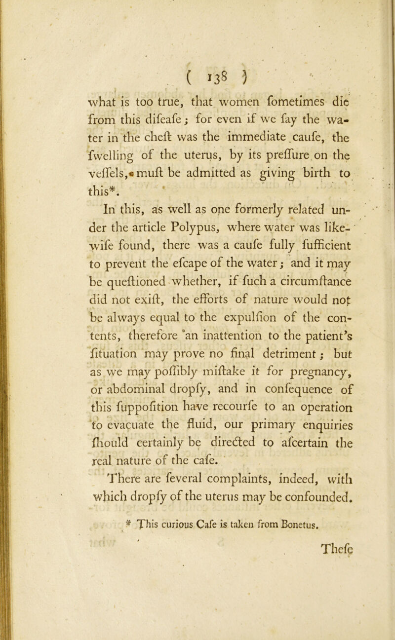 . ( *3$ } what is too true, that women fometimes die from this difeafe; for even if we fay the wa- ter in the cheft was the immediate caufe, the fwelling of the uterus, by its preffure on the veffels,«muft be admitted as giving birth to this*. In this, as well as one formerly related un- der the article Polypus, where water was like- ' wife found, there was a caufe fully fufficient .* s to prevent the efcape of the water; and it may r be queftioned whether, if fuch a circumftance did not exift, the efforts of nature would not be always equal to the expulfion of the con- tents, therefore an inattention to the patient’s fituation may prove no final detriment; but as we may poflibly miftake it for pregnancy, or abdominal dropfy, and in confequence of this fuppofition have recourfe to an operation to evacuate the fluid, our primary enquiries fliould certainly be directed to afcertain the real nature of the cafe. There are feveral complaints, indeed, with which dropfy of the uterus may be confounded. £ This curious Cafe is taken from Bonetus. Thefe