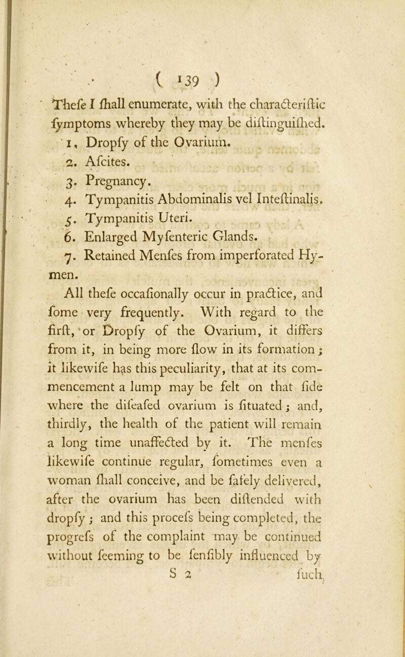 ( *39 ) Thefe I fhall enumerate, with the charaCteriftic fymptoms whereby they may be diftinguifhed. ‘ i, Dropfy of the Ovarium, 2. Afcites. 3. Pregnancy. 4. Tympanitis Abdominalis vel Inteftinalis, 3. Tympanitis Uteri. 6. Enlarged Myfenteric Glands. 7. Retained Menfes from imperforated Hy- men. All thefe occafionally occur in practice, and fome very frequently. With regard to the firftyor Dropfy of the Ovarium, it differs from it, in being more flow in its formation; it likewife has this peculiarity, that at its com- mencement a lump may be felt on that fide where the dileafed ovarium is fituated ; and, thirdly, the health of the patient will remain a long time unaffected by it. The menfes likewife continue regular, fometimes even a woman fhall conceive, and be fafely delivered, after the ovarium has been diflended with dropfy ; and this procefs being completed, the progrefs of the complaint may be continued without feeming to be fenfibly influenced by S % ' inch, (