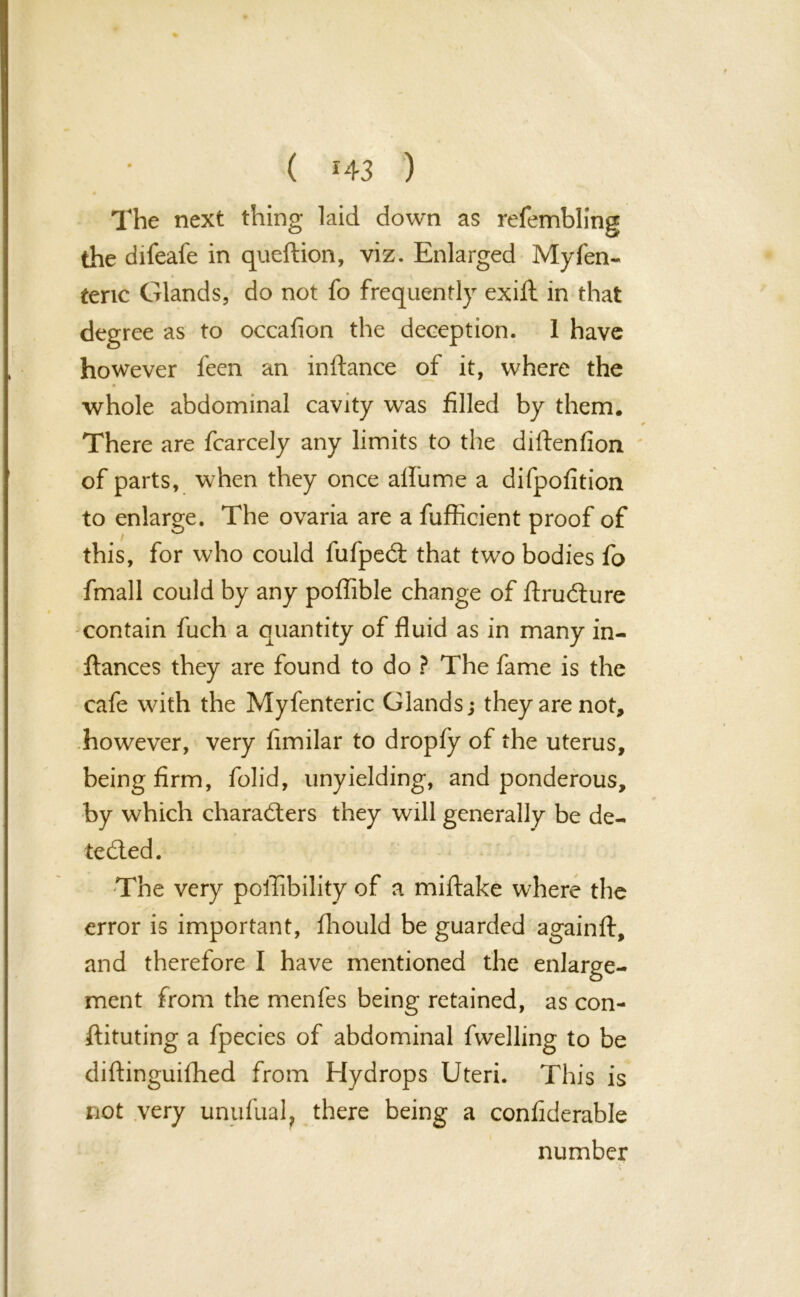 The next thing laid down as refembling the difeafe in queftion, viz. Enlarged Myfen- teric Glands, do not fo frequently exift in that degree as to occafion the deception. 1 have however feen an inftance of it, where the whole abdominal cavity was filled by them. There are fcarcely any limits to the diStenfion of parts, when they once aifume a difpofition to enlarge. The ovaria are a fufficient proof of this, for who could fufpeCi that two bodies fo fmall could by any poffible change of Structure contain fuch a quantity of fluid as in many in- stances they are found to do ? The fame is the cafe with the Myfenteric Glands j they are not, however, very iimilar to dropfy of the uterus, being firm, fo lid, unyielding, and ponderous, by which characters they will generally be de- tected. The very poilibility of a miftake where the error is important, Should be guarded againft, and therefore I have mentioned the enlarge- ment from the menfes being retained, as con- stituting a fpecies of abdominal Swelling to be diftinguifhed from Hydrops Uteri. This is not very unufual, there being a considerable number