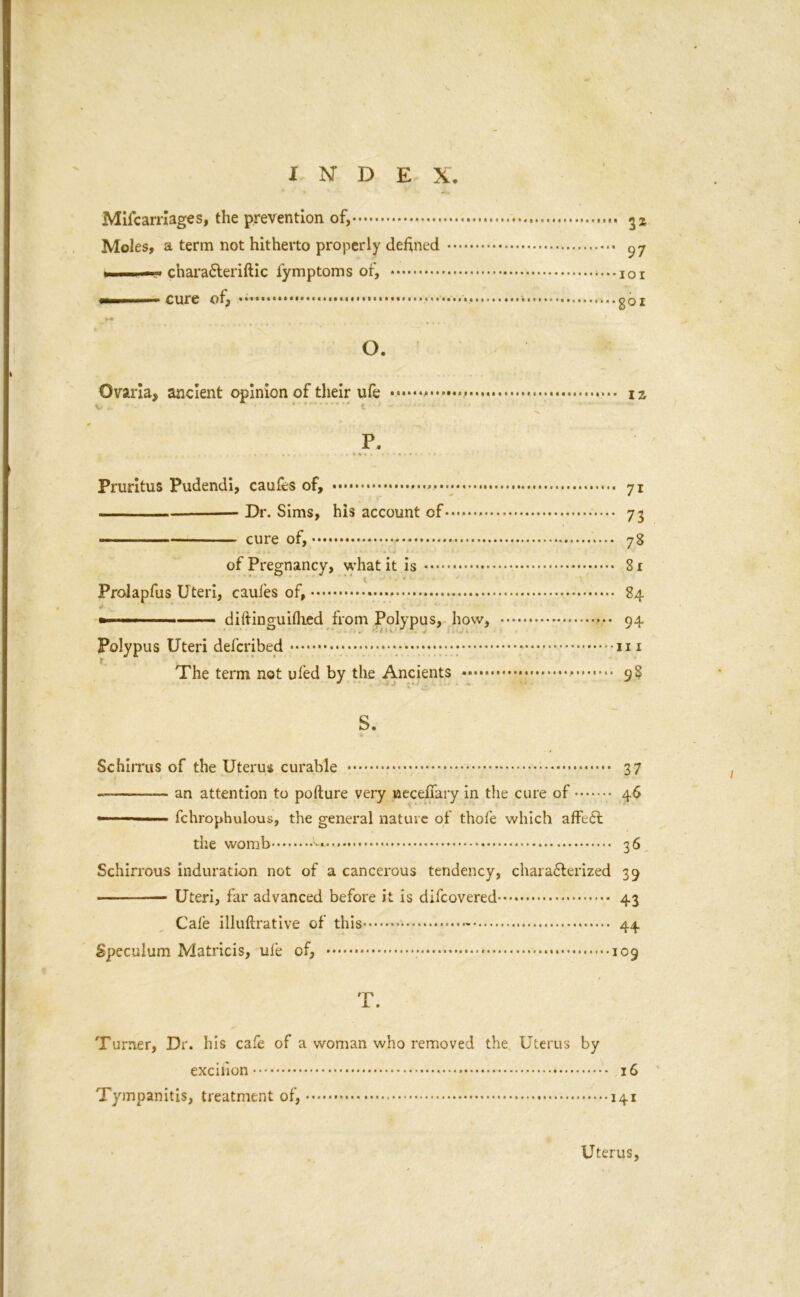 Mifcarrlages, the prevention of, Moles, a term not hitherto properly defined 97 1 — charaCteriftic iymptoms of, •——cure of, * goi O. Ovaria, ancient opinion of their ufe * iz P. - . r .. . .*•**»•' Pruritus Pudendi, caufes of, * 71 Dr. Sims, his account of 73 cure of, 78 of Pregnancy, what it is 81 Proiapfus Uteri, cauies of, 84 ■ -■■■ ■ —— diftinguiflied from Polypus, how, 94 Polypus Uteri defcribed --in The term not ufed by the Ancients 9S S. Schirrus of the Uterus curable 3 7 ———— an attention to pofture very wecefiary in the cure of 46 ■ fchrophulous, the general nature of thofe which affeCt the womb i-*.* ■ 36 Schirrous induration not of a cancerous tendency, characterized 39 Uteri, far advanced before it is difcovered 43 Cale illuftrative of this - 44 Speculum Matricis, uie of, 109 T. Turner, Dr. his cafe of a woman who removed the Uterus by excilion * * 16 Tympanitis, treatment of, 141 Uterus,