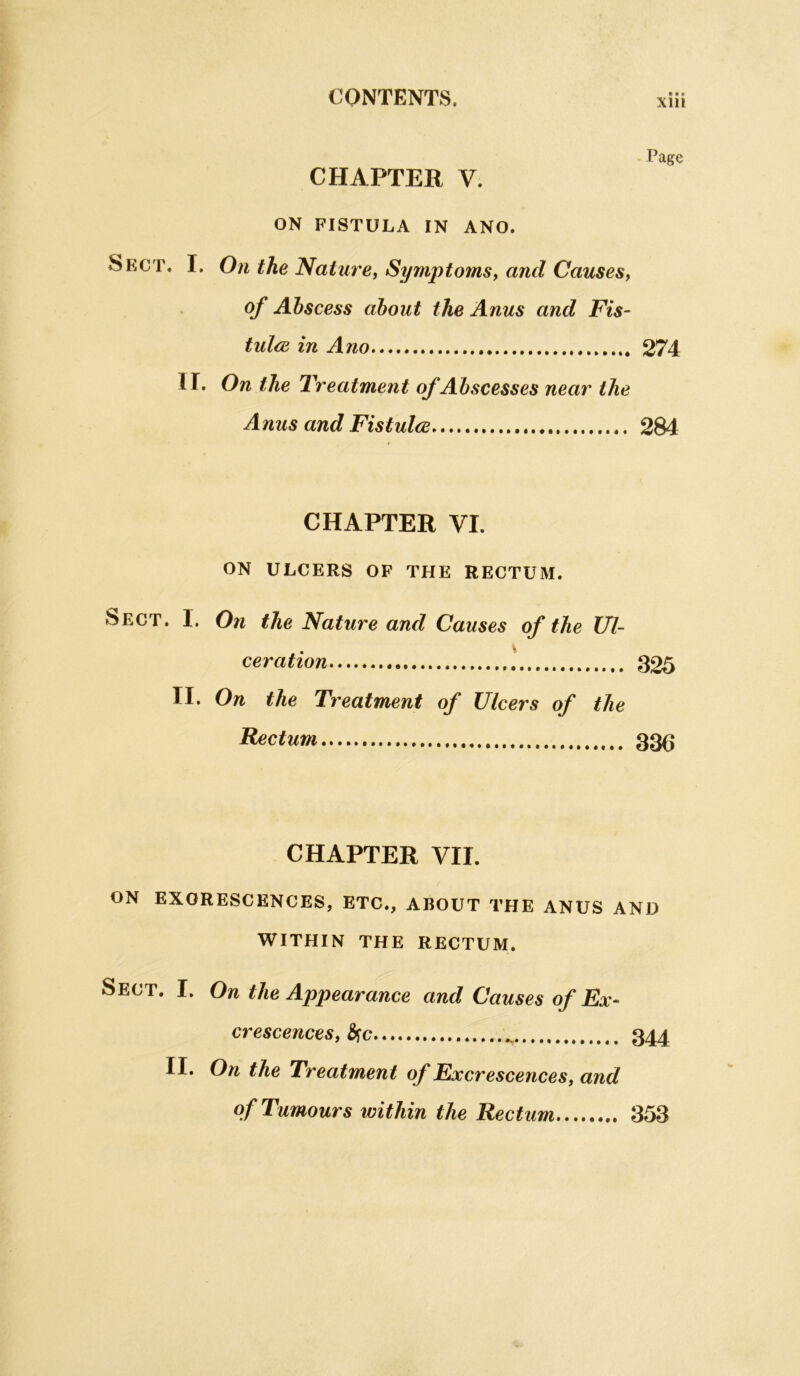 Page CHAPTER V. ON FISTULA IN ANO. Sect, I. On the Mature, Symptoms^ and Causes^ of Abscess about the Anus and Fis- tulcB in Ano 274 ir. On the treatment of Abscesses near the Anus and Fistulce 284 CHAPTER VI. ON ULCERS OF THE RECTUM. Sect. I. On the Nature and Causes of the Ul- ceration 1 325 II. On the Treatment of Ulcers of the Factum 33^ CHAPTER VII. ON EXCRESCENCES, ETC., ABOUT THE ANUS AND WITHIN THE RECTUM. Sect. I. On the Appearance and Causes of Ex- crescences, S^c 344 II. On the Treatment of Excrescences, and of Tumours within the Rectum 353