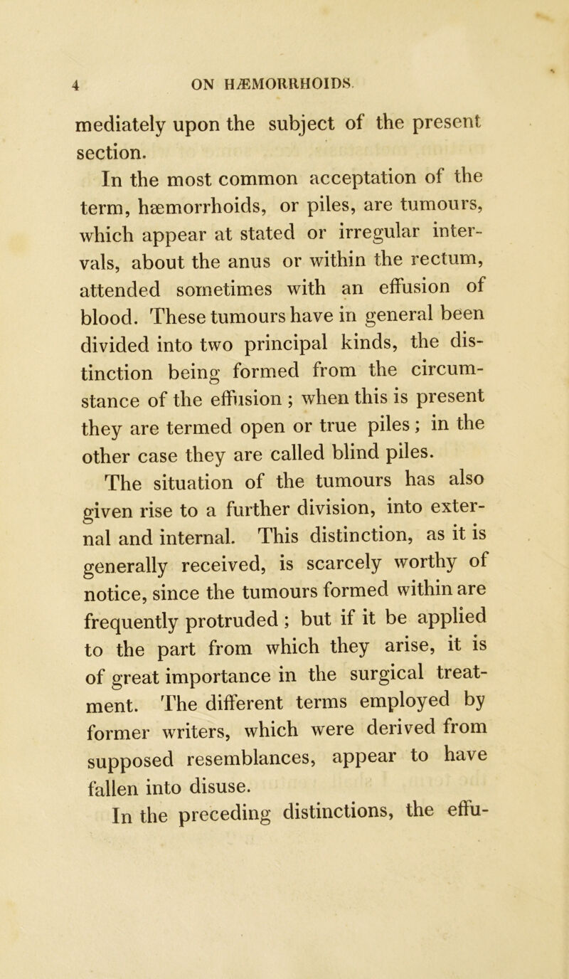 mediately upon the subject of the present section. In the most common acceptation of the term, haemorrhoids, or piles, are tumours, which appear at stated or irregular inter- vals, about the anus or within the rectum, attended sometimes with an effusion of blood. These tumours have in general been divided into two principal kinds, the dis- tinction being formed from the circum- stance of the effusion ; when this is present they are termed open or true piles; in the other case they are called blind piles. The situation of the tumours has also given rise to a further division, into exter- nal and internal. This distinction, as it is generally received, is scarcely worthy of notice, since the tumours formed within are frequently protruded ; but if it be applied to the part from which they arise, it is of great importance in the surgical treat- ment. The different terms employed by former writers, which were derived from supposed resemblances, appear to have fallen into disuse. In the preceding distinctions, the effu-