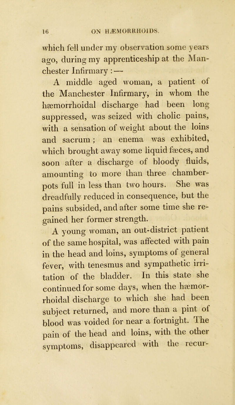 which fell under my observation some years ago, during my apprenticeship at the Man- chester Infirmary: — A middle aged woman, a patient of the Manchester Infirmary, in whom fhe haemorrhoidal discharge had been long suppressed, was seized with cholic pains, with a sensation of weight about the loins and sacrum; an enema was exhibited, which brought away some liquid faeces, and soon after a discharge of bloody fluids, amounting to more than three chamber- pots full in less than two hours. She was dreadfully reduced in consequence, but the pains subsided, and after some time she re- gained her former strength. A young woman, an out-district patient of the same hospital, was affected with pain in the head and loins, symptoms of general fever, with tenesmus and sympathetic irri- tation of the bladder. In this state she continued for some days, when the hsemor- rhoidal discharge to which she had been subject returned, and more than a pint of blood was voided for near a fortnight. The pain of the head and loins, with the other symptoms, disappeared with the recur-