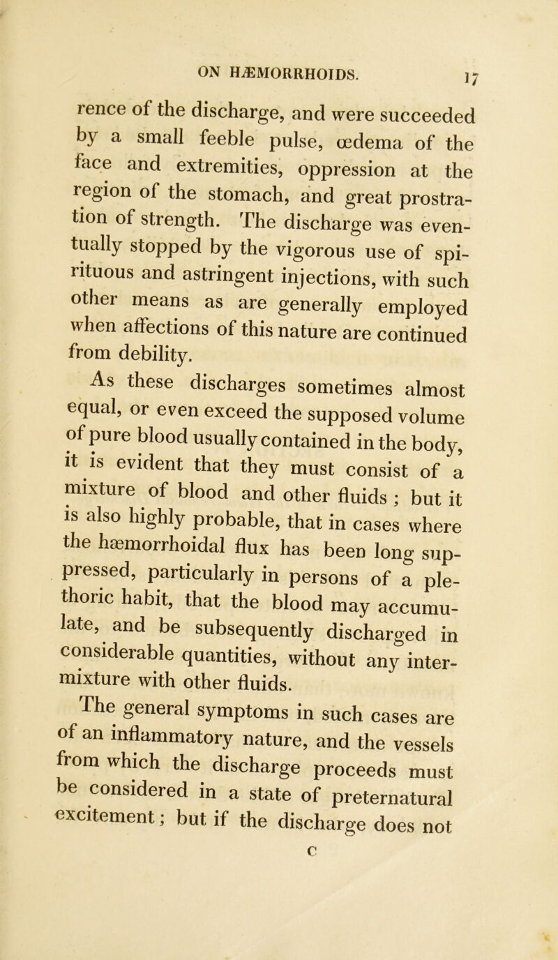 1/ rence of the discharge, and were succeeded by a small feeble pulse, (jedema of the face and extremities, oppression at the region of the stomach, and great prostra- tion of strength. The discharge was even- tually stopped by the vigorous use of spi- rituous and astringent injections, with such other means as are generally employed when affections of this nature are continued from debility. As these discharges sometimes almost equal, or even exceed the supposed volume of pure blood usually contained in the body. It IS evident that they must consist of a mixture of blood and other fluids ; but it IS also highly probable, that in cases where the haemorrhoidal flux has been long sup- pressed, particularly in persons of a ple- thoric habit, that the blood may accumu- late, and be subsequently discharged in considerable quantities, without any inter- mixture with other fluids. The general symptoms in such cases are of an inflammatory nature, and the vessels from which the discharge proceeds must be considered in a state of preternatural excitement; but if the discharge does not