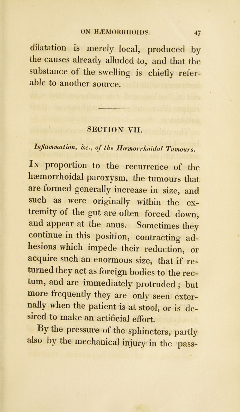 dilatation is merely local, produced by the causes already alluded to, and that the substance of the swelling is chiefly refer- able to another source. SECTION VII. I Inflammation, &;c., of the HcB,morrhoidal Tumours, In proportion to the recurrence of the haemorrhoidal paroxysm, the tumours that are formed generally increase in size, and such as were originally within the ex- tremity of the gut are often forced down, and appear at the anus. Sometimes they continue in this position, contracting ad- hesions which impede their reduction, or acquire such an enormous size, that if re- turned they act as foreign bodies to the rec- tum, and are immediately protruded ; but more frequently they are only seen exter- nally when the patient is at stool, or is de- sired to make an artificial efifort. By the pressure of the sphincters, partly also by the mechanical injury in the pass-