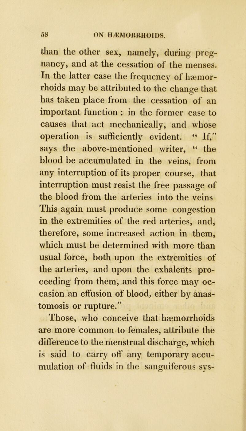 than the other sex, namely, during preg- nancy, and at the cessation of the menses. In the latter case the frequency of h0emor- rhoids may be attributed to the change that has taken place from the cessation of an important function ; in the former case to causes that act mechanically, and whose operation is sufficiently evident. “ If,'' says the above-mentioned writer, the blood be accumulated in the veins, from any interruption of its proper course, that interruption must resist the free passage of the blood from the arteries into the veins This again must produce some congestion in the extremities of the red arteries, and, therefore, some increased action in them, which must be determined with more than usual force, both upon the extremities of the arteries, and upon the exhalents pro- ceeding from them, and this force may oc- casion an effusion of blood, either by anas- tomosis or rupture. Those, who conceive that haemorrhoids are more common to females, attribute the difference to the menstrual discharge, which is said to carry off any temporary accu- mulation of fluids in the sanguiferous sys-