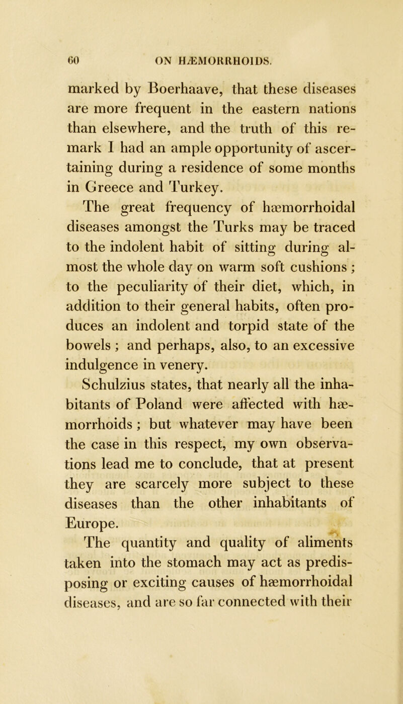 marked by Boerhaave, that these diseases are more frequent in the eastern nations than elsewhere, and the truth of this re- mark I had an ample opportunity of ascer- taining during a residence of some months in Greece and Turkey. The great frequency of haemorrhoidal diseases amongst the Turks may be traced to the indolent habit of sitting during al- most the whole day on warm soft cushions ; to the peculiarity of their diet, which, in addition to their general habits, often pro- duces an indolent and torpid state of the bowels ; and perhaps, also, to an excessive indulgence in venery. Schulzius states, that nearly all the inha- bitants of Poland were aftbcted with hae- morrhoids ; but whatever may have been the case in this respect, my own observa- tions lead me to conclude, that at present they are scarcelj?^ more subject to these diseases than the other inhabitants of Europe. The quantity and quality of aliments taken into the stomach may act as predis- posing or exciting causes of haemorrhoidal diseases, and are so far connected with their