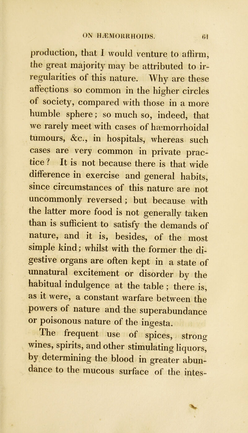 production, that I would venture to affirm, the great majority may be attributed to ir- regularities of this nature. Why are these affections so common in the higher circles of society, compared with those in a more humble sphere; so much so, indeed, that we rarely meet with cases of ha3morrhoidal tumours, &c., in hospitals, whereas such cases are very common in private prac- tice ? It is not because there is that wide difference in exercise and general habits, since circumstances of this nature are not uncommonly reversed; but because with the latter more food is not generally taken than is sufficient to satisfy the demands of nature, and it is, besides, of the most simple kind; whilst with the former the di- gestive organs are often kept in a state of unnatural excitement or disorder by the habitual indulgence at the table; there is, as it were, a constant warfare between the powers of nature and the superabundance or poisonous nature of the ingesta. The frequent use of spices, strong wines, spirits, and other stimulating liquors, by determining the blood in greater abun- dance to the mucous surface of the intes- “V