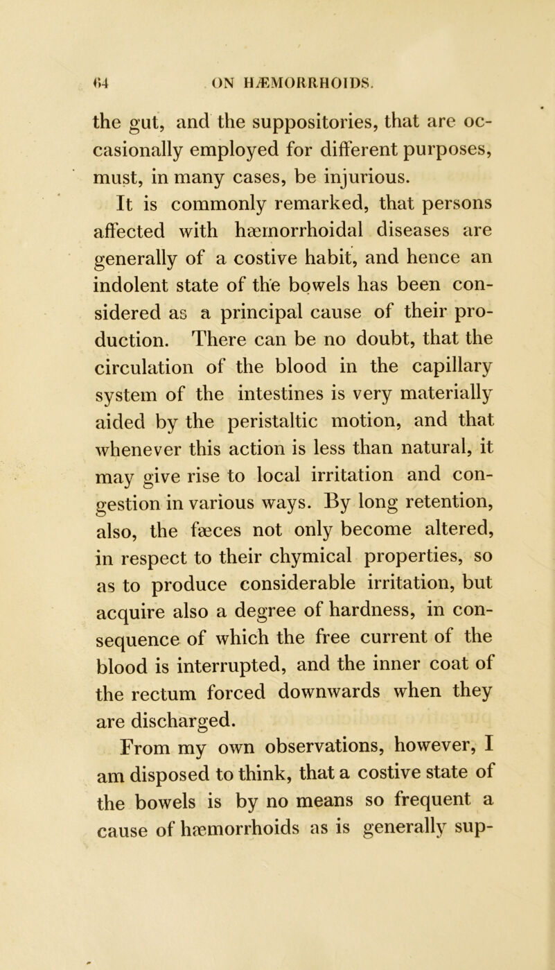 the gut, and the suppositories, that are oc- casionally employed for different purposes, must, in many cases, be injurious. It is commonly remarked, that persons affected with h-aernorrhoidal diseases are generally of a costive habit, and hence an indolent state of the bowels has been con- sidered as a principal cause of their pro- duction. There can be no doubt, that the circulation of the blood in the capillary system of the intestines is very materially aided by the peristaltic motion, and that whenever this action is less than natural, it may give rise to local irritation and con- gestion in various ways. By long retention, also, the faeces not only become altered, in respect to their chymical properties, so as to produce considerable irritation, but acquire also a degree of hardness, in con- sequence of which the free current of the blood is interrupted, and the inner coat of the rectum forced downwards when they are discharged. From my own observations, however, I am disposed to think, that a costive state of the bowels is by no means so frequent a cause of haemorrhoids as is generally sup-