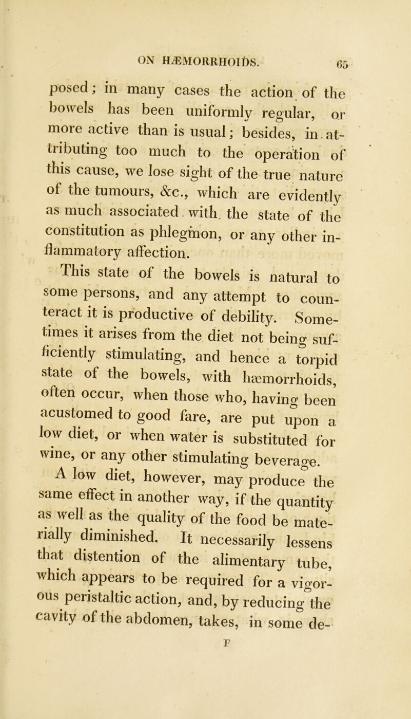 r>5 posed; in many cases the action of the bowels has been uniformly regular, or more active than is usual; besides, in at- tributing too much to the operation of this cause, we lose sight of the true nature of the tumours, &c., which are evidently as much associated, with, the state of the constitution as phlegmon, or any other in- flammatory affection. This state of the bowels is natural to some persons, and any attempt to coun- teract it is productive of debility. Some- times it arises from the diet not being suf- ficiently stimulating, and hence a torpid state of the bowels, with htemorrhoids, often occur, when those who, having been acustomed to good fare, are put upon a low diet, or when water is substituted for wine, or any other stimulating beverage. A low diet, however, may produce the same effect in another way, if the quantity as well as the quality of the food be mate- rially diminished. It necessarily lessens that distention of the alimentary tube, which appears to be required for a vigor- ous peristaltic action, and, by reducing the cavity of the abdomen, takes, in some de-