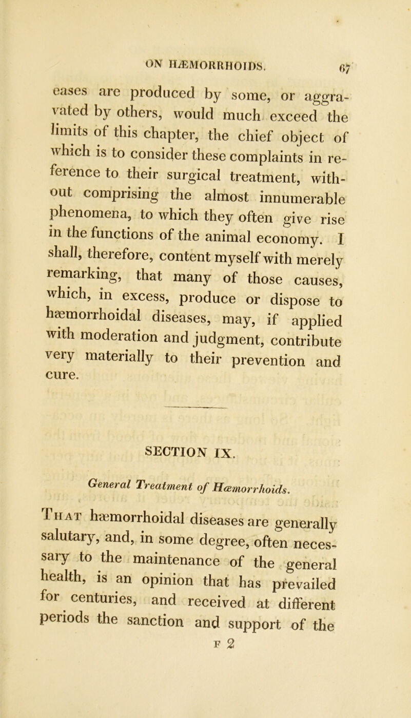 eases are produced by some, or aggra- vated by others, would much exceed the limits of this chapter, the chief object of which is to consider these complaints in re- ference to their surgical treatment, with- out comprising the almost innumerable phenomena, to which they often give rise in the functions of the animal economy. I shall, therefore, content myself with merely remarking, that many of those causes, which, in excess, produce or dispose to hemorrhoidal diseases, may, if applied with moderation and judgment, contribute very materially to their prevention and cure. SECTION IX. General Treatment of Hcemorrhoids, TiiAr hemorrhoidal diseases are generally salutary, and, in some degree, often neces- sary to the maintenance of the general health, is an opinion that has prevailed for centuries, and received at different periods the sanction and support of the F 2