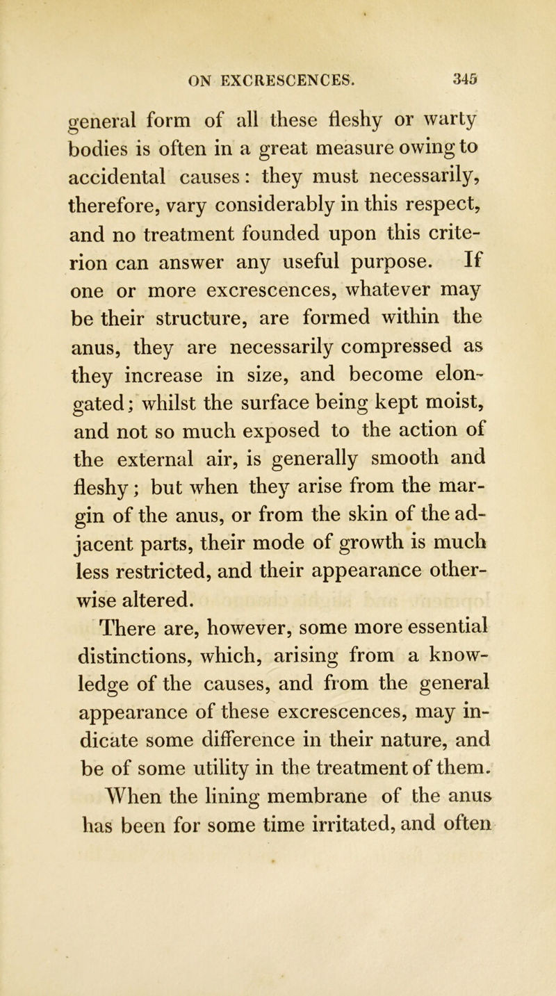 general form of all these fleshy or warty bodies is often in a great measure owing to accidental causes: they must necessarily, therefore, vary considerably in this respect, and no treatment founded upon this crite- rion can answer any useful purpose. If one or more excrescences, whatever may be their structure, are formed within the anus, they are necessarily compressed as they increase in size, and become elon- gated ; whilst the surface being kept moist, and not so much exposed to the action of the external air, is generally smooth and fleshy; but when they arise from the mar- gin of the anus, or from the skin of the ad- jacent parts, their mode of growth is much less restricted, and their appearance other- wise altered. There are, however, some more essential distinctions, which, arising from a know- ledge of the causes, and from the general appearance of these excrescences, may in- dicate some difference in their nature, and be of some utility in the treatment of them. When the lining membrane of the anus has been for some time irritated, and often