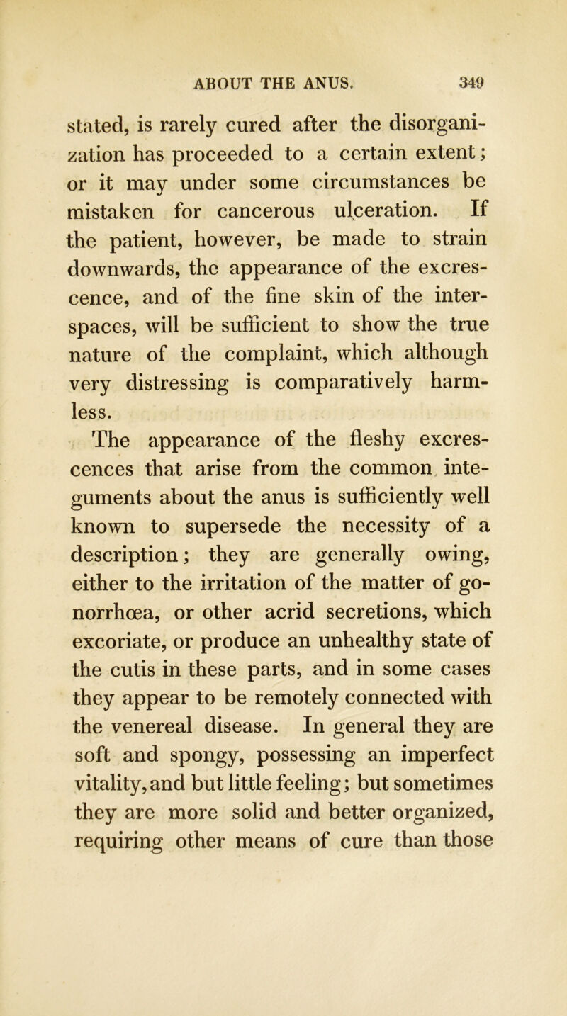 stated, is rarely cured after the disorgani- zation has proceeded to a certain extent; or it may under some circumstances be mistaken for cancerous ulceration. If the patient, however, be made to strain downwards, the appearance of the excres- cence, and of the fine skin of the inter- spaces, will be sufficient to show the true nature of the complaint, which although very distressing is comparatively harm- less. The appearance of the fleshy excres- cences that arise from the common, inte- guments about the anus is sufficiently well known to supersede the necessity of a description; they are generally owing, either to the irritation of the matter of go- norrhoea, or other acrid secretions, which excoriate, or produce an unhealthy state of the cutis in these parts, and in some cases they appear to be remotely connected with the venereal disease. In general they are soft and spongy, possessing an imperfect vitality, and but little feeling; but sometimes they are more solid and better organized, requiring other means of cure than those