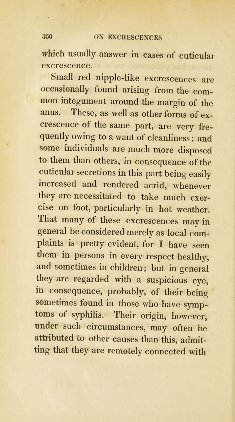 which usually answer in cases of cuticular excrescence. Small red nipple-like excrescences are occasionally found arising from the com- mon integument around the margin of the anus. These, as well as other forms of ex- crescence of the same part, are very fre- quently owing to a want of cleanliness; and some individuals are much more disposed to them than others, in consequence of the cuticular secretions in this part being easily increased and rendered acrid, whenever they are necessitated to take much exer- cise on foot, particularly in hot weather. That many of these excrescences may in general be considered merely as local com- plaints is pretty evident, for I have seen them in persons in every respect healthy, and sometimes in children; but in general they are regarded with a suspicious eye, in consequence, probably, of their being sometimes found in those who have symp- toms of syphilis. Their origin, however, under such circumstances, may often be attributed to other causes than this, admit- ting that they are remotely connected with