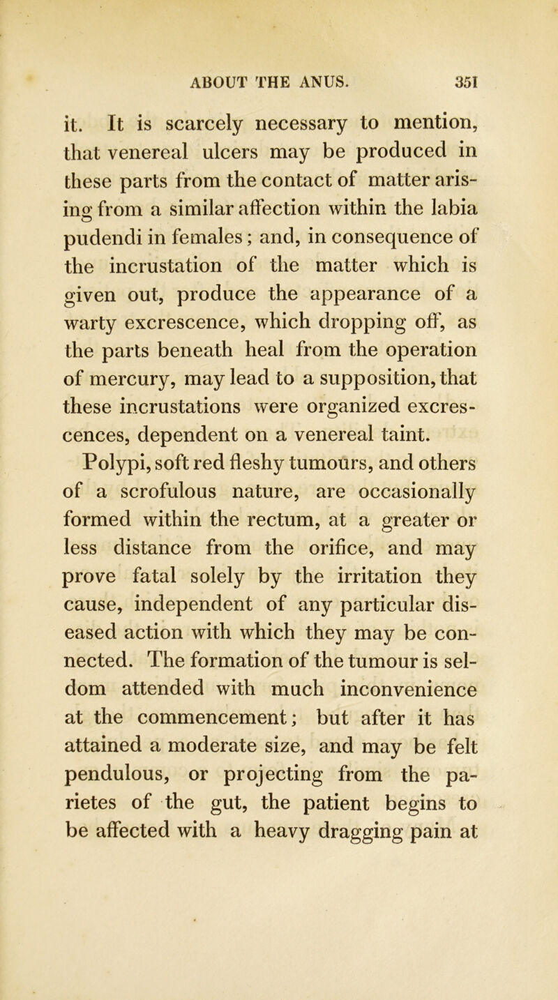 it. It is scarcely necessary to mention, that venereal ulcers may be produced in these parts from the contact of matter aris- ino; from a similar affection within the labia pudendi in females; and, in consequence of the incrustation of the matter which is given out, produce the appearance of a warty excrescence, which dropping off, as the parts beneath heal from the operation of mercury, may lead to a supposition, that these incrustations were organized excres- cences, dependent on a venereal taint. Polypi, soft red fleshy tumours, and others of a scrofulous nature, are occasionally formed within the rectum, at a greater or less distance from the orifice, and may prove fatal solely by the irritation they cause, independent of any particular dis- eased action with which they may be con- nected. The formation of the tumour is sel- dom attended with much inconvenience at the commencement; but after it has attained a moderate size, and may be felt pendulous, or projecting from the pa- rietes of the gut, the patient begins to be affected with a heavy dragging pain at