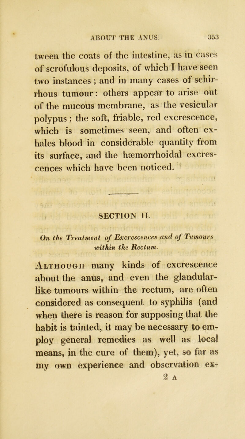 tween the coats of the intestine, as in cases of scrofulous deposits, of which I have seen two instances ; and in many cases of schir- rhous tumour: others appear to arise out of the mucous membrane, as the vesicular polypus ; the soft, friable, red excrescence, which is sometimes seen, and often ex- hales blood in considerable quantity from its surface, and the htemorrhoidal excres- cences which have been noticed. SECTION II. On the Treatment of Excrescences and of Tumours within the Rectum. Although many kinds of excrescence about the anus, and even the glandular- like tumours within the rectum, are often considered as consequent to syphilis (and when there is reason for supposing that the habit is tainted, it may be necessary to em- ploy general, remedies as well as local means, in the cure of them), j^et, so far as my own experience and observation ex- 2 A