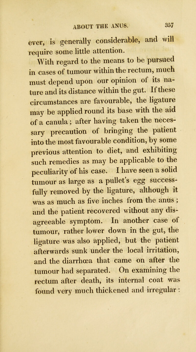 ever, is generally considerable, and will require some little attention. With regard to the means to be pursued in cases of tumour within the rectum, much must depend upon our opinion of its na- ture and its distance within the gut. If these circumstances are favourable, the ligature may be applied round its base with the aid of a canula; after having taken the neces- sary precaution of bringing the patient into the most favourable condition, by some previous attention to diet, and exhibiting such remedies as may be applicable to the peculiarity of his case. I have seen a solid tumour as large as a pullet’s egg success- fully removed by the ligature, although it was as much as five inches from the anus ; and the patient recovered without any dis- agreeable symptom. In another case of tumour, rather lower down in the gut, the ligature was also applied, but the patient afterwards sunk under the local irritation, and the diarrhoea that came on after the tumour had separated. On examining the rectum after death, its internal coat was found very much thickened and irregular :