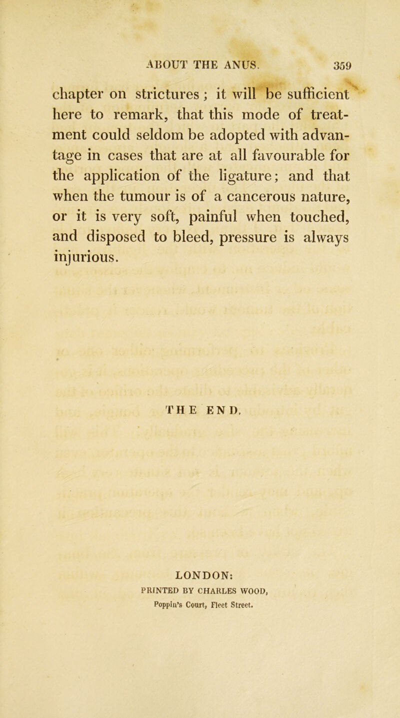 chapter on strictures; it will be sufficient here to remark, that this mode of treat- ment could seldom be adopted with advan- tage in cases that are at all favourable for the application of the ligature; and that when the tumour is of a cancerous nature, or it is very soft, painful when touched, and disposed to bleed, pressure is always injurious. THE END. LONDON: PRINTED BY CHARLES WOOD, Poppin’s Court, Fleet Street.