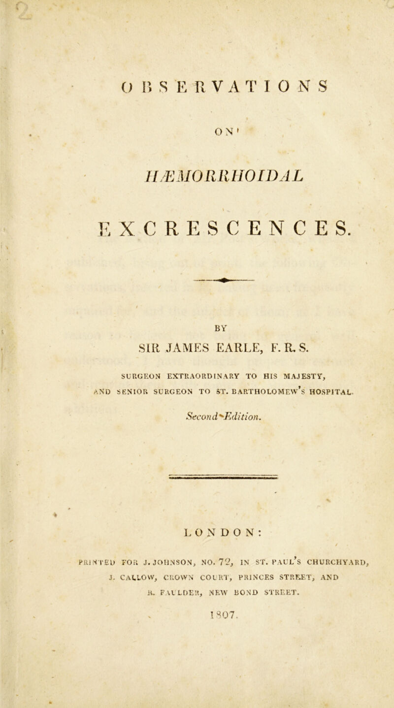 O 1» S E R VATIONS O NT1 HEMORRHOIDAL E XCRESCENCE S. BY SIR JAMES EARLE, F. R, S. SURGEON EXTRAORDINARY TO HIS MAJESTY, AND SENIOR SURGEON TO ST. BARTHOLOMEW’S HOSPITAL. Sec on d >Editi on. L ONDON: ✓ PRIN TED FOR J. JOHNSON, NO. 72, IN ST. PAUL’S CHURCHYARD, j. callow, crown court, princes street, and 11. FAULDER, NEW BOND STREET. 1807.