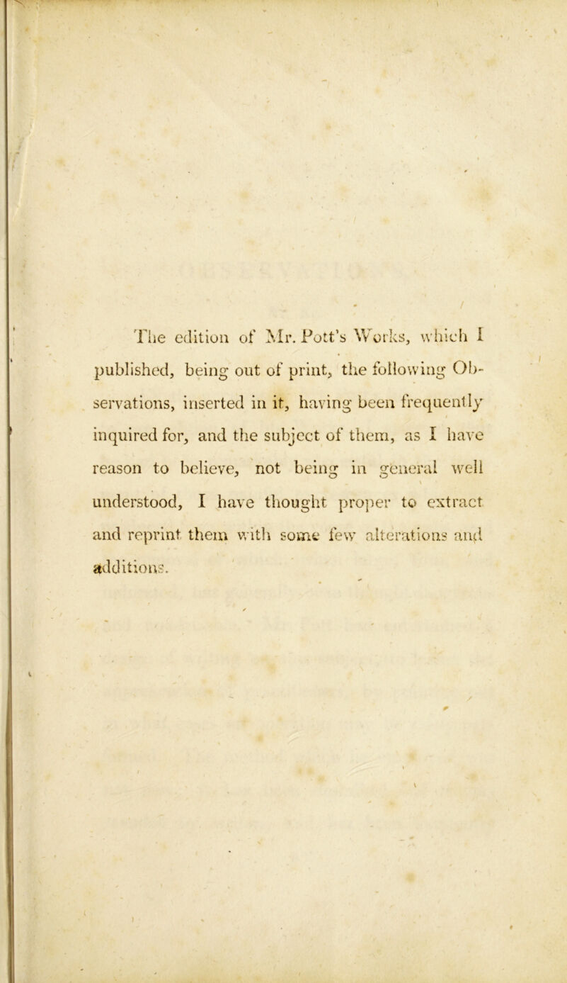 / The edition of Mr. Pott’s Works, which I « published, being out of print, the following Ob- servations, inserted in it, having been frequently i inquired for, and the subject of them, as I have reason to believe, not beina; in sreneral well ? O O \ understood, I have thought proper to extract and reprint them with some few alterations and additions. /