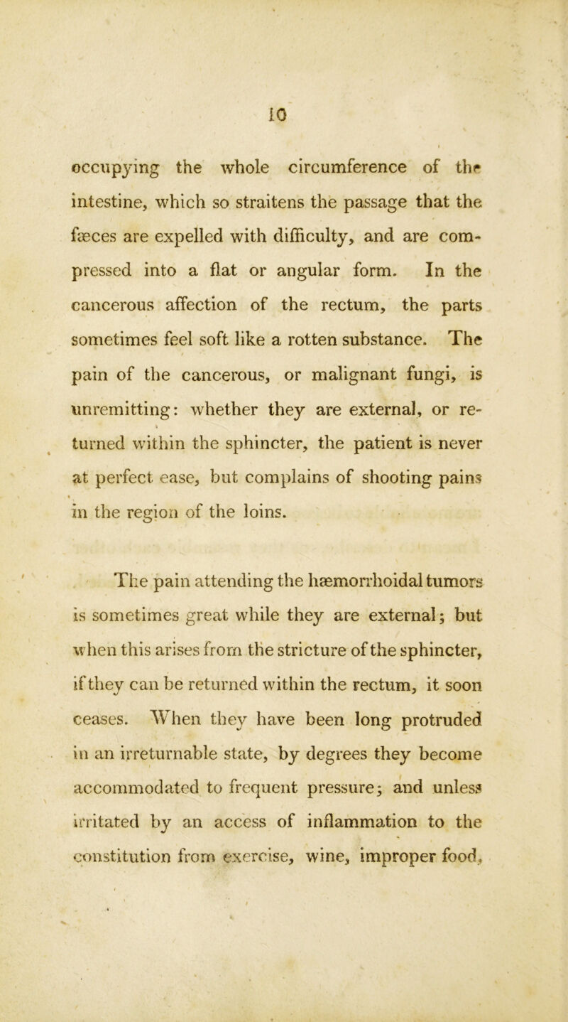 iO occupying the whole circumference of thr intestine, which so straitens the passage that the fasces are expelled with difficulty, and are com- pressed into a flat or angular form. In the cancerous affection of the rectum, the parts sometimes feel soft like a rotten substance. The pain of the cancerous, or malignant fungi, is unremitting: whether they are external, or re- i turned within the sphincter, the patient is never at perfect ease, but complains of shooting pains in the region of the loins. The pain attending the haemorrhoidal tumors is sometimes great while they are external; but when this arises from the stricture of the sphincter, if they can be returned within the rectum, it soon ceases. When they have been long protruded in an irreturnable state, by degrees they become accommodated to frequent pressure; and unless irritated by an access of inflammation to the constitution from exercise, wine, improper food.