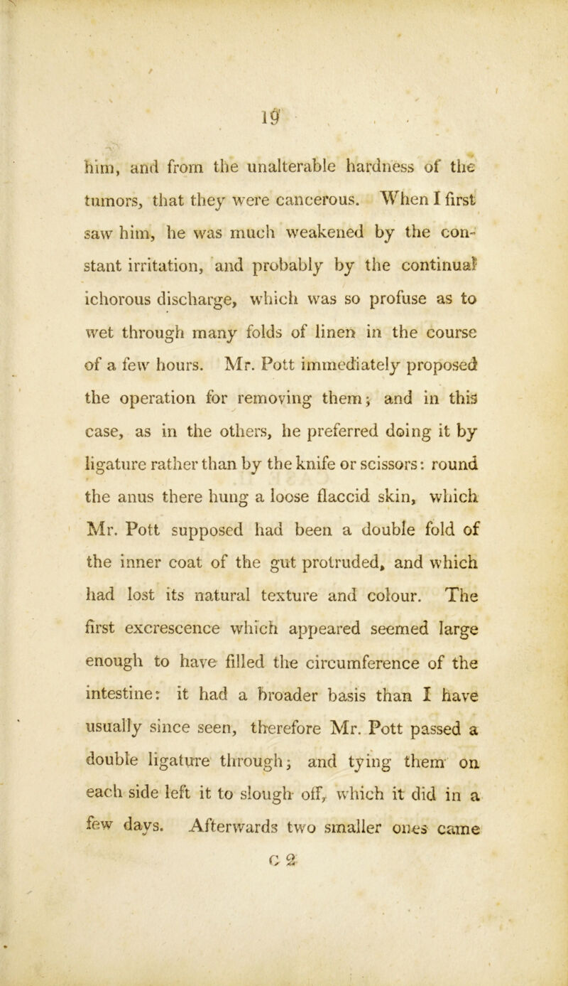 him, and from the unalterable hardness of the tumors, that they were cancerous. When I first saw him, he was much weakened by the con- stant irritation, and probably by the continual ichorous discharge, which was so profuse as to wet through many folds of linen in the course of a few hours. Mr. Pott immediately proposed the operation for removing them; and in this case, as in the others, lie preferred doing it by ligature rather than by the knife or scissors: round the anus there hung a loose flaccid skin, which Mr. Pott supposed had been a double fold of the inner coat of the gut protruded, and which had lost its natural texture and colour. The first excrescence which appeared seemed large enough to have filled the circumference of the intestine: it had a broader basis than I have usually since seen, therefore Mr. Pott passed a double ligature through; and tying them on each side left it to slough off, which it did in a few days. Afterwards two smaller ones came