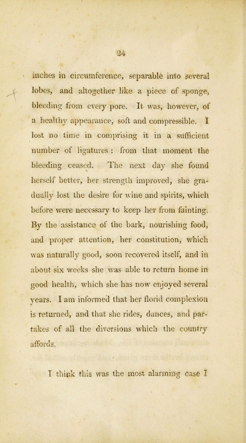 lobes, and altogether like a piece of sponge, bleeding from every pore. It was, however, of a healthy appearance, soft and compressible. I lost no time in comprising it in a sufficient \ number of ligatures : from that moment the bleeding ceased. The next day she found herself better, her strength improved, she gra- dually lost the desire for wine and spirits, which before were necessary to keep her from fainting. By the assistance of the bark, nourishing food, and proper attention, her constitution, which was naturally good, soon recovered itself, and in about six weeks she was able to return home in good health, which she has now enjoyed several years. I am informed that her florid complexion is returned, and that she rides, dances, and par- takes of all the diversions which the country affords. I think this was the most alarming case I