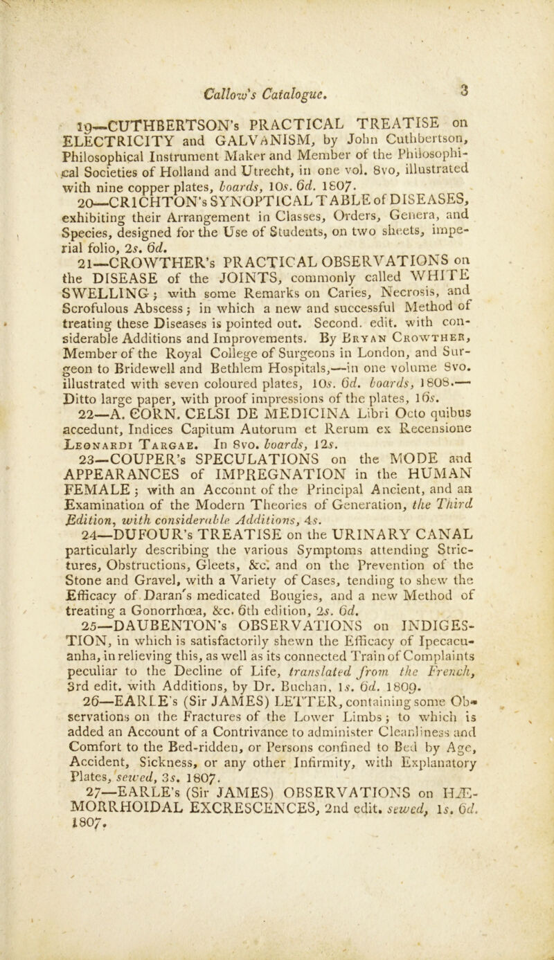 19— CUTHBERTSON’s PRACTICAL TREATISE on ELECTRICITY and GALVANISM, by John Cuthbertson, Philosophical Instrument Maker and Member of the Philosophi- cal Societies of Holland and Utrecht, in one vol. 8vo, illustrated with nine copper plates, hoards, 10.9. Qd. 1807. 20— CRICHTON’S SYNOPTICAL TABLE of DISEASES, exhibiting their Arrangement in Classes, Orders, Genera, and Species, designed for the Use of Students, on two sheets, impe- rial folio, 2s. 6d. 21— CROWTHER’s PRACTICAL OBSERVATIONS on the DISEASE of the JOINTS, commonly called WHITE SWELLING j with some Remarks on Caries, Necrosis, and Scrofulous Abscess 5 in which a new and successful Method ot treating these Diseases is pointed out. Second, edit, with con- siderable Additions and Improvements. By Bryan Crowther, Member of the Royal College of Surgeons in London, and Sur- geon to Bridewell and Bethlem Hospitals,—in one volume Svo. illustrated with seven coloured plates, 10.9. 6d. boards, 1808.— Ditto large paper, with proof impressions of the plates, 169. 22— A. CORN. CELSI DE MEDICINA Libri Octo quibus accedunt. Indices Capitum Autorum et Rerum ex Recensione Leonakdi Targae. In Svo. hoards, 129. 23— COUPER’s SPECULATIONS on the MODE and APPEARANCES of IMPREGNATION in the HUMAN FEMALE 3 with an Acconnt of the Principal Ancient, and an Examination of the Modern Theories of Generation, the Third Edition, with considerable Additions, 4.9. 24— DUFOUR’s TREATISE on the URINARY CANAL particularly describing the various Symptoms attending Stric- tures, Obstructions, Gleets, &c. and on the Prevention of the Stone and Gravel, with a Variety of Cases, tending to shew the Efficacy of Daran's medicated Bougies, and a new Method of treating a Gonorrhoea, &c. 6th edition, 2.9. 6d. 25— DAUBENTON’s OBSERVATIONS on INDIGES- TION, in which is satisfactorily shewn the Efficacy of Ipecacu- anha, in relieving this, as well as its connected Train of Complaints peculiar to the Decline of Life, translated from the French, 3rd edit, with Additions, by Dr. Buchan, 1 s. 6d. 1809. 26— EARLE’s (Sir JAMES) LETTER, containing some Ob* servations on the Fractures of the Lower Limbs; to which is added an Account of a Contrivance to administer Cleanliness and Comfort to the Bed-ridden, or Persons confined to Bed by Age, Accident, Sickness, or any other Infirmity, with Explanatory Plates, sewed, 3.9. I8O7. 27— EARLE’s (Sir JAMES) OBSERVATIONS on HAE- MORRHOID AL EXCRESCENCES, 2nd edit, sewed. Is. Cab I8O7.