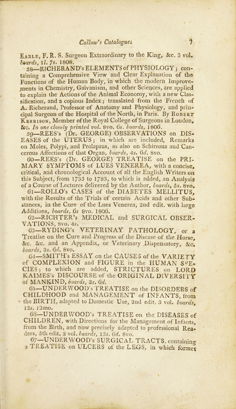 Earle, F. R. S. Surgeon Extraordinary to the King, &c. 3 vol. hoards, ll. 7s• 1808. 58— RlCHERAND’s ELEMENTS of PHYSIOLOGY; con- taining a Comprehensive View and Clear Explanation of the Functions of the Human Body, in which the modern Improve- ments in Chemistry, Galvanism, and other Sciences, are applied to explain the Actions of the Animal Economy, with anew Clas- sification, and a copious Index j translated from the French of A. Richerand, Professor of Anatomy and Physiology, and prin- cipal Surgeon of the Hospital of the North, in Paris. By Robert Kerrison, Member of the Royal College of Surgeons in London, &c. In one closely printed vol. 8vo. 6's. hoards, 1806. 59— REES’s ‘(Dr. GEORGE) OBSERVATIONS on DIS- EASES of the UTERUS; in which are included, Remarks on Moles, Polypi, and Prolapsus, as also on Schirrous aud Can- cerous Affections of that Organ, hoards, 4s. Qd. 8vo. (30—REES’s (Dr. GEORGE) TREATISE on the PRI- MARY SYMPTOMS of LUES VENEREA, with a concise, critical, and chronological Account of all the English Writers on this Subject, from 1735 to 1/83, to which is added, an Analysis of a Course of Lectures delivered by the Author, hoards, 5s. 8vo. 61— ROLLO’s CASES of the DIABETES MELLITUS, with the Results of the Trials of certain Acids and other Sub- stances, in the Cure of the Lues Venerea, 2nd edit, with large Additions, hoards, 6s 8vo. 1806. 62— RICHTER’s MEDICAL and SURGICAL OBSER- VATIONS, 8vo. 45. 63— RYDING’s VETERINAY PATHOLOGY, or a Treatise on the Cure and Progress of the Disease of the Horse, &c. &c. and an Appendix, or Veterinary Dispensatory, &c. hoards, 35. Qd. 8vo. 64— SMITH’S ESSAY on the CAUSES of the VARIETY of COMPLEXION and FIGURE in the HUMAN SPE- CIES ; to which are added, STRICTURES on LORD KAIMES’s DISCOURSE of the ORIGINAL DIVERSITY of MANKIND, hoards, 3s. Qd. 65— UNDERWOOD’S TREATISE on the DISORDERS of CHILDHOOD and MANAGEMENT of INFANTS, from the BIRTH, adapted to Domestic Use, 2nd edit. 3 vol. hoards, 125. 12mo. 66— UNDERWOOD’S TREATISE on the DISEASES of CHILDREN, with Directions for the Management of Infants, trom the Birth, and now precisely adapted to professional Rea- ders, 5th edit. 3 vol. hoards, 135. Qd. 8vo. 6;—UNDERWOOD’S SURGICAL TRACTS, containing a TREATISE on ULCERS of the LEGS, in which forme?