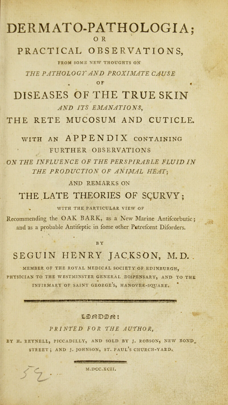 DE RM ATO-PATH OLOGIA; O R PRACTICAL OBSERVATIONS, FROM SOME NEW THOUGHTS ON THE PJTHOLOGTAND PROXIMATE CAUSE . OF , DISEASES OF THE TRUE SKIN AND ITS EMANATIONS, THE RETE MUCOSUM AND CUTICLE. WITH AN APPENDIX CONTAINING FURTHER OBSERVATIONS r ON THE INFLUENCE OF THE PERSPIRABLE FLUID IN THE PRODUCTION OF ANIMAL HEAT-, AND REMARKS ON THE LATE THEORIES OF SgURVY; ^ WITH THE PARTICULAR VIEW OF Recommending the OAK BARK, as a New Marine Antifcorbutic; and as a probable Antifeptic in fome other Putrefcent Diforders. BY SEGUIN HENRY JAC.KSON, M. D. . -MEMBER OF THE ROYAL MEDICAL SOCIETY OF EDINBURGH, PHYSICIAN TO THE WESTMINSTER GENERAL DISPENSARY, AND TO THE INFIRMARY OF SAINT GEORGe’s, HANOVER-SQUARE. PRINTED FOR THE AUTHOR, / BY H. REYNELL, PICCADILLY, AND SOLD BY J. ROBSON, NEW BOND. street; and j. Johnson, st. Paul’s church-yard.. t M.DCC.XCII.