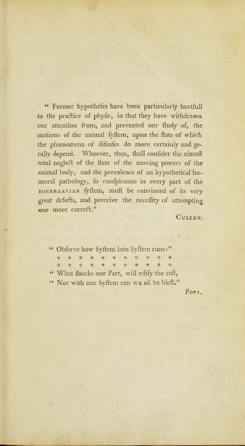 “ Former hypothefes have been particularly hurtfull to the practice of phyfic, in that they have withdrawn our attention from, and prevented our fludy of, the motions of the animal fyftem, upon the If ate of which the phaenomena of difeafes do more certainly and ge- rally depend. Whoever, then, fliall conhder the almofl total negle6l of the ftate of the moving powers of the animal body, and the prevalence of an hypothetical'hu- moral pathology, fo confpicuous in every part of the BOERHAAViAN fyftem, muft be convinced of its very great defe<fts, and perceive the neceftity of attempting one more correft.” Cullen. Obferve how Syftem into Syftem runs ■X ■9?* ^ •K* “ What ftiocks one Part, will edify the reft, “ Nor with one Svftem can we all be bleft.’^ ¥ Pope.