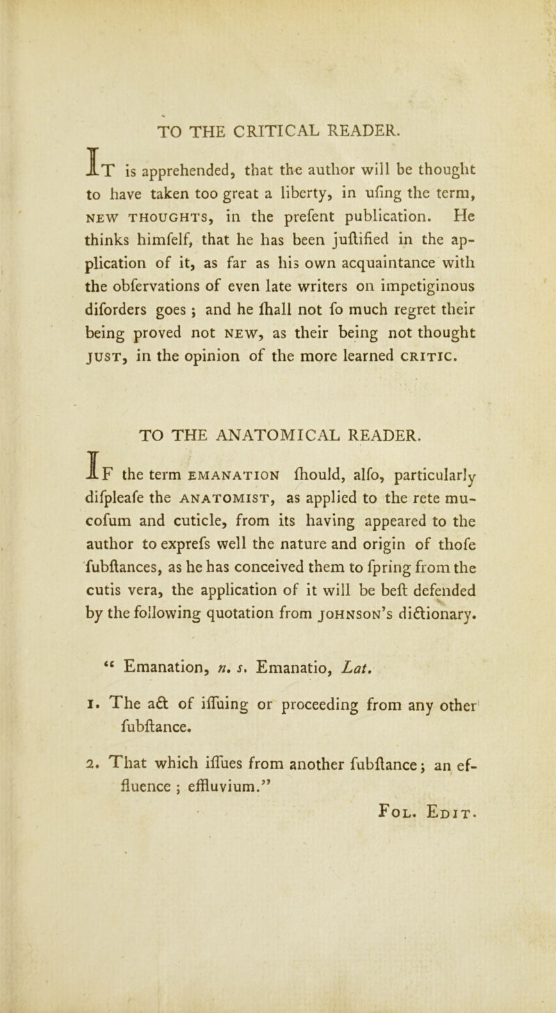 TO THE CRITICAL READER. It is apprehended, that the author will be thought to have taken too great a liberty, in ufing the term, NEW THOUGHTS, ill the prefent publication. He thinks himfelf, that he has been juflified in the ap- plication of it, as far as his own acquaintance with the obfervations of even late writers on impetiginous diforders goes ; and he lhall not fo much regret their being proved not new, as their being not thought JUST, in the opinion of the more learned critic. TO THE ANATOMICAL READER. If the term emanation fhould, alfo, particularly difpleafe the anatomist, as applied to the rete mu- cofum and cuticle, from its having appeared to the author to exprefs well the nature and origin of thofe fubftances, as he has conceived them to fpring from the cutis vera, the application of it will be beft defended by the following quotation from Johnson’s dictionary. Emanation, n, s, Emanatio, Lat, 1. The aCt of ilTuing or proceeding from any other' fubftance. 2. That which ilTues from another fubftance; an ef- fluence ; elfluvium.” Fol. Edit. 1