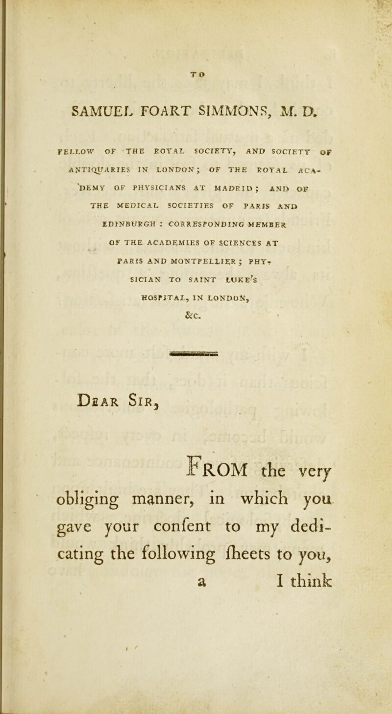 SAMUEL FOART SIMMONS, M. D. YELLOW OF -THE ROYAL SOCIETY, AND SOCIETY OF ANTIQUARIES IN LONDON; OF THE ROYAL ACA- DEMY OF PHYSICIANS AT MADRID; ANI> OF THE MEDICAL SOCIETIES OF PARIS AND EDINBURGH : CORRESPONDING MEMBER OF THE ACADEMIES OF SCIENCES AT PARIS AND MONTPELLIER ; PHY- SICIAN TO SAINT LUKE^S HOSPITAL, IN LONDON, Dear Sir, From the very obliging manner, in which you gave your confent to my dedi- cating the following flieets to you, a I think f