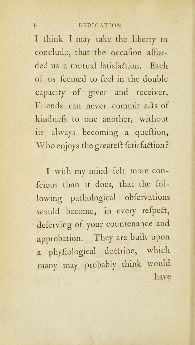 I think I may take the liberty to conclude, that the occaflon affor- ded us a mutual fatisiadtion. Each of us feemed to feel in the double capacity of giver and receiver. Friends can never commit a£ts of kindnefs to one another, without its always becoming a queftion, Who enjoys the greateft fatisfadlion ? I widi my mind felt more con- fcious than it does, that the fol- lowing pathological obfervations would become, in every refpedt, deferving of your countenance and approbation. They are built upon a phyliologlcal dodtrine, which many may probably think would have