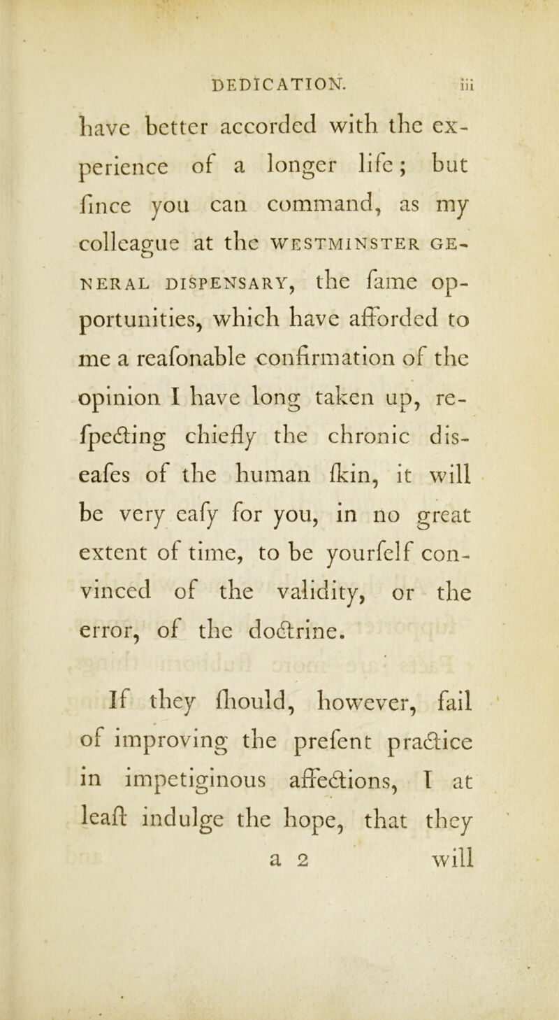 liave better accorded with the ex- perience of a longer life; but fince you can command, as my colleague at the Westminster ge- o NERAL DISPENSARY, the fame op- portunities, which have afforded to me a reafonable confirmation of the * opinion I have long taken up, re- fpedling chiefly the chronic dis- eafes of the human fkin, it will be very eafy for you, in no great extent of time, to be yourfelf con- vinced of the validity, or the error, of the dodlrine. If they fliould, however, fail of improving the prefent pradlice in impetiginous affedions, T at leafl; indulge the hope, that they will a 2
