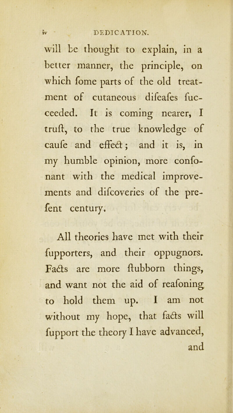 will be tbongbt to explain, in a better manner, the principle, on which fome parts of the old treat- ment of cutaneous difeafes fuc- ceeded. It is coming nearer, I trufl, to the true knowledge of caufe and effed:; and it is, in my humble opinion, more confo- nant with the medical improve- ments and difcoveries of the pre- fent century. All theories have met with their fupporters, and their oppugnors. Fads are more ftubborn things, and want not the aid of reafoning to hold them up. I am not without my hope, that fads will fupport the theory I have advanced, and